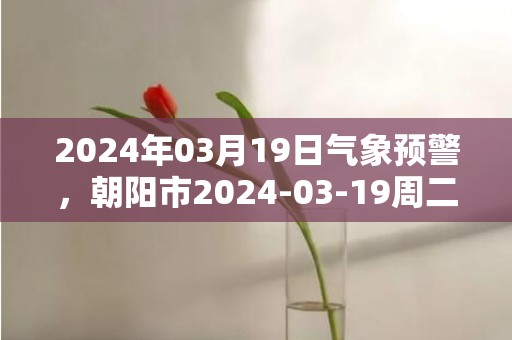 2024年03月19日气象预警，朝阳市2024-03-19周二天气预报 大部多云转晴