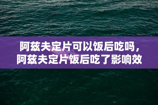 阿兹夫定片可以饭后吃吗，阿兹夫定片饭后吃了影响效果吗