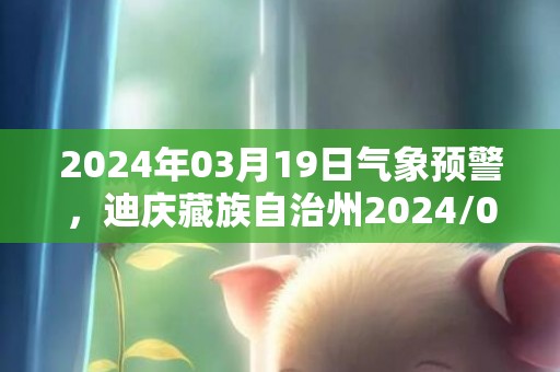 2024年03月19日气象预警，迪庆藏族自治州2024/03/19天气预报 大部晴转多云