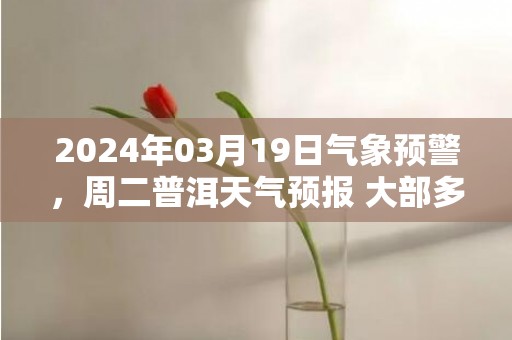 2024年03月19日气象预警，周二普洱天气预报 大部多云