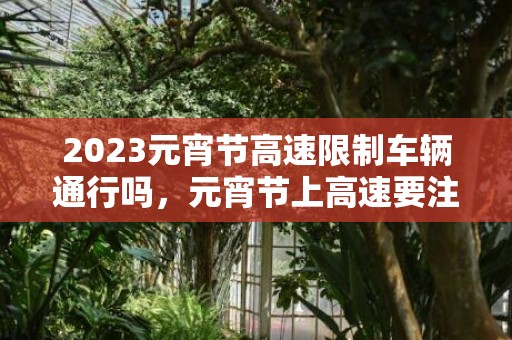 2023元宵节高速限制车辆通行吗，元宵节上高速要注意什么