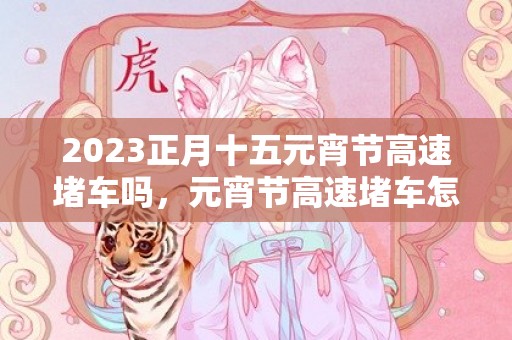 2023正月十五元宵节高速堵车吗，元宵节高速堵车怎么办