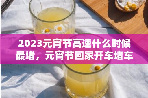 2023元宵节高速什么时候最堵，元宵节回家开车堵车怎么处理