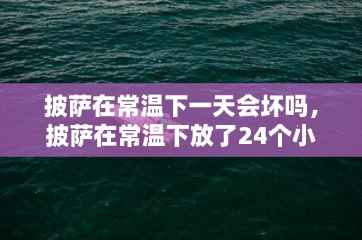 披萨在常温下一天会坏吗，披萨在常温下放了24个小时还能吃吗