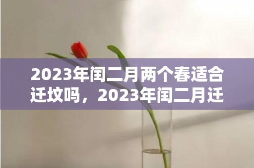 2023年闰二月两个春适合迁坟吗，2023年闰二月迁坟下葬好不好