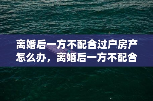 离婚后一方不配合过户房产怎么办，离婚后一方不配合房子过户怎么办理(不配合过户起诉状)