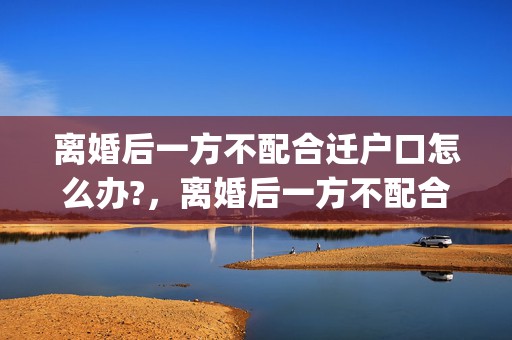 离婚后一方不配合迁户口怎么办?，离婚后一方不配合小孩户口迁移怎么办(小孩户口迁移到女方家)