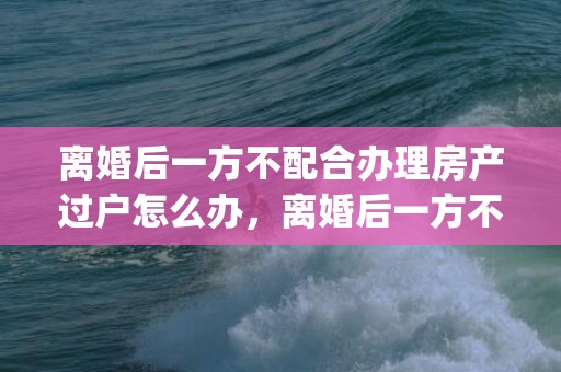 离婚后一方不配合办理房产过户怎么办，离婚后一方不配合孩子户口迁移怎么办手续(离婚转户口需要哪些手续)