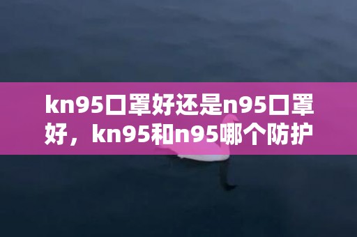 kn95口罩好还是n95口罩好，kn95和n95哪个防护性更好