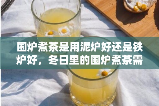 围炉煮茶是用泥炉好还是铁炉好，冬日里的围炉煮茶需要的材料都有啥