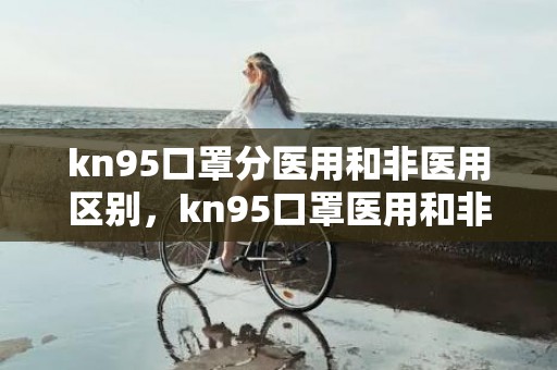 kn95口罩分医用和非医用区别，kn95口罩医用和非医用哪个好