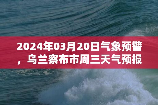 2024年03月20日气象预警，乌兰察布市周三天气预报 大部晴