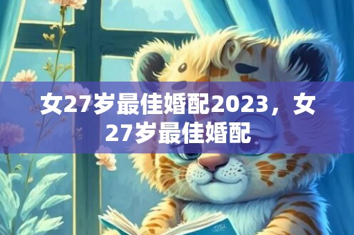 女27岁最佳婚配2023，女27岁最佳婚配