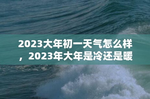 2023大年初一天气怎么样，2023年大年是冷还是暖