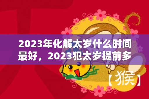 2023年化解太岁什么时间最好，2023犯太岁提前多久化解