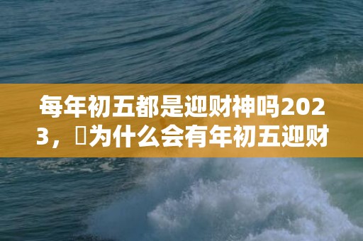 每年初五都是迎财神吗2023，​为什么会有年初五迎财神的说法