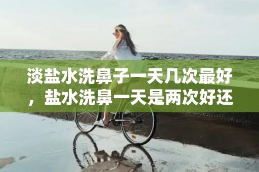 淡盐水洗鼻子一天几次最好，盐水洗鼻一天是两次好还是一次好