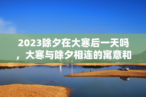 2023除夕在大寒后一天吗，大寒与除夕相连的寓意和象征