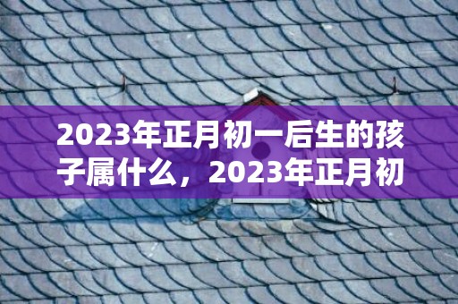 2023年正月初一后生的孩子属什么，2023年正月初一至十五以前的属相是什么