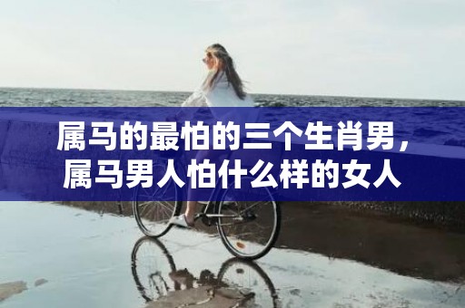 属马的最怕的三个生肖男，属马男人怕什么样的女人