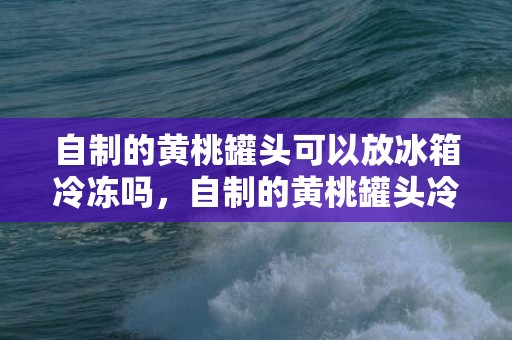 自制的黄桃罐头可以放冰箱冷冻吗，自制的黄桃罐头冷冻还能吃吗