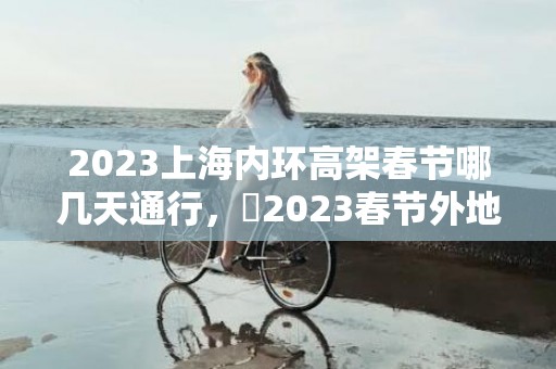 2023上海内环高架春节哪几天通行，​2023春节外地车可以进上海吗