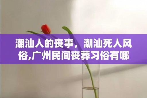 潮汕人的丧事，潮汕死人风俗,广州民间丧葬习俗有哪些？