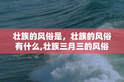 壮族的风俗是，壮族的风俗有什么,壮族三月三的风俗有哪些？