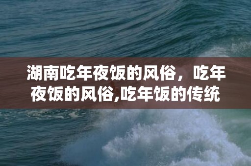 湖南吃年夜饭的风俗，吃年夜饭的风俗,吃年饭的传统习俗，规矩，禁忌，急！！！！