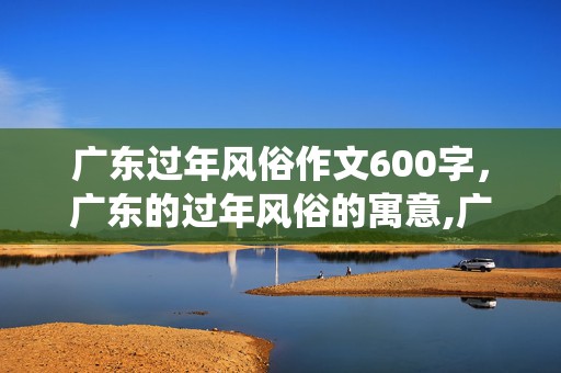 广东过年风俗作文600字，广东的过年风俗的寓意,广东春节有啥传统习俗吗？