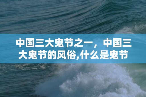 中国三大鬼节之一，中国三大鬼节的风俗,什么是鬼节啊？鬼节的来历？