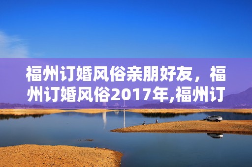 福州订婚风俗亲朋好友，福州订婚风俗2017年,福州订婚有哪些礼节