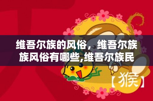 维吾尔族的风俗，维吾尔族族风俗有哪些,维吾尔族民族风俗有哪些特色