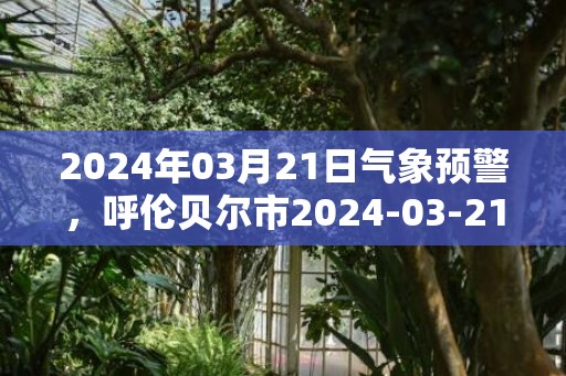 2024年03月21日气象预警，呼伦贝尔市2024-03-21周四天气预报 大部多云