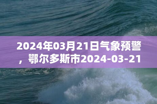 2024年03月21日气象预警，鄂尔多斯市2024-03-21周四晴最高气温22度