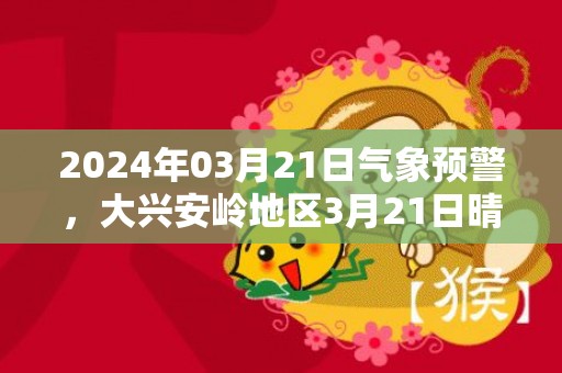 2024年03月21日气象预警，大兴安岭地区3月21日晴转多云最高气温6度