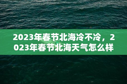 2023年春节北海冷不冷，2023年春节北海天气怎么样