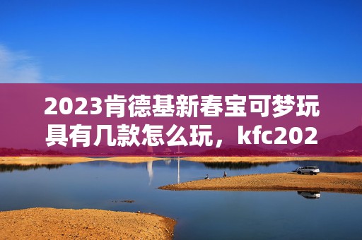 2023肯德基新春宝可梦玩具有几款怎么玩，kfc2023宝可梦玩具套餐有什么