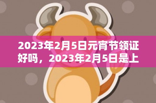 2023年2月5日元宵节领证好吗，2023年2月5日是上等求婚领证吉日吗