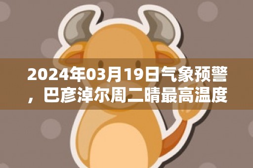 2024年03月19日气象预警，巴彦淖尔周二晴最高温度12℃