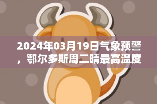 2024年03月19日气象预警，鄂尔多斯周二晴最高温度12℃