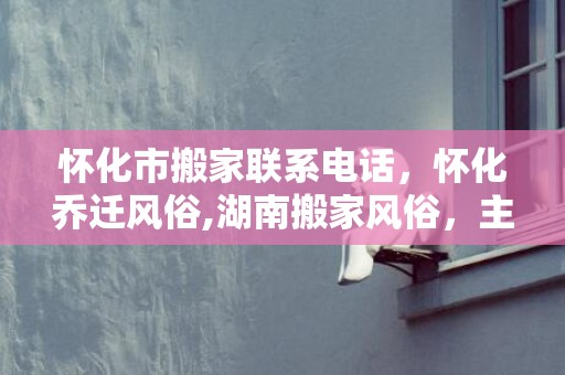 怀化市搬家联系电话，怀化乔迁风俗,湖南搬家风俗，主人必须在场？