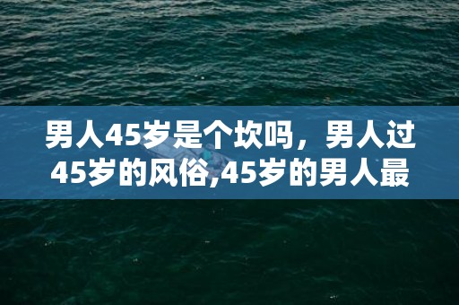 男人45岁是个坎吗，男人过45岁的风俗,45岁的男人最想怎么过生日？最好真的是45岁的人回答。