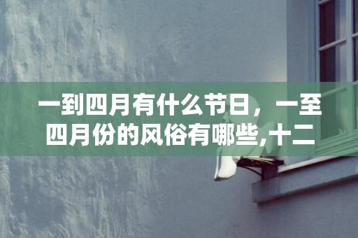 一到四月有什么节日，一至四月份的风俗有哪些,十二个传统节日的时间和风俗是什么?