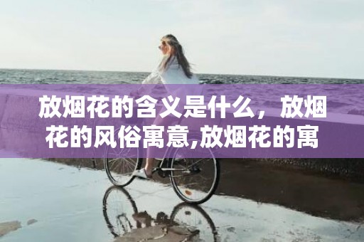 放烟花的含义是什么，放烟花的风俗寓意,放烟花的寓意