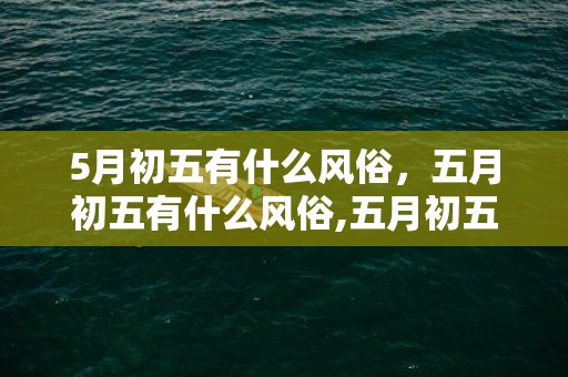 5月初五有什么风俗，五月初五有什么风俗,五月初五的节日和风俗