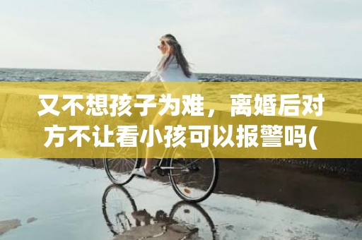 又不想孩子为难，离婚后对方不让看小孩可以报警吗(离婚后男方不让看孩子可以报警吗)