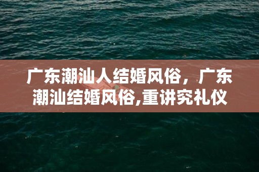 广东潮汕人结婚风俗，广东潮汕结婚风俗,重讲究礼仪的潮汕人结婚习俗有哪些