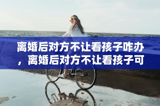 离婚后对方不让看孩子咋办，离婚后对方不让看孩子可以报警吗怎么处理，离婚后男方不让看娃娃怎么办