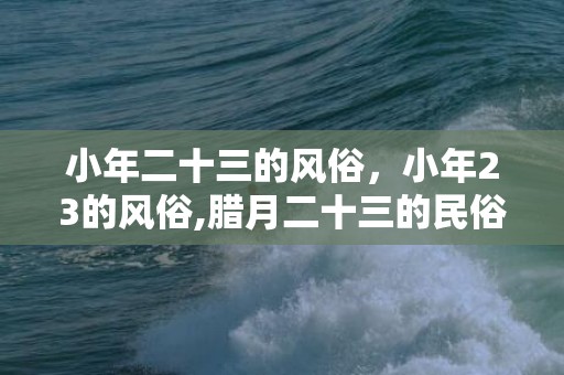 小年二十三的风俗，小年23的风俗,腊月二十三的民俗有哪些？